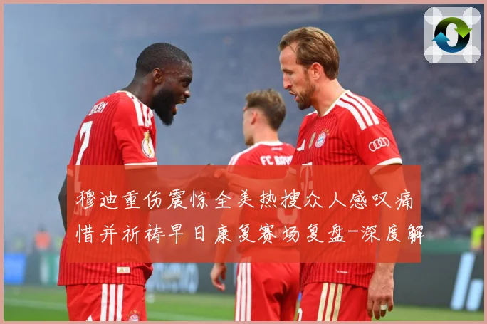 穆迪重伤震惊全美热搜众人感叹痛惜并祈祷早日康复赛场复盘-深度解析