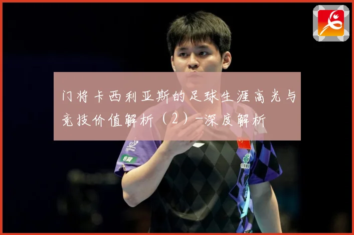 门将卡西利亚斯的足球生涯高光与竞技价值解析（2）-深度解析