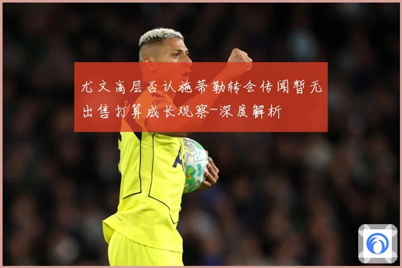 尤文高层否认施蒂勒转会传闻暂无出售打算成长观察-深度解析