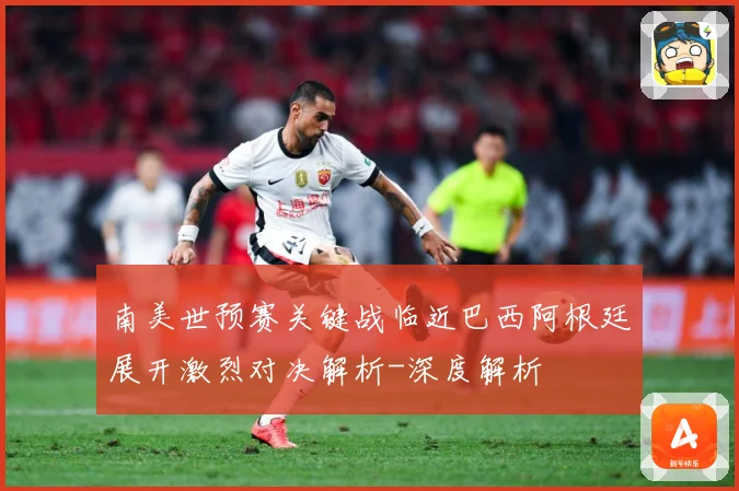 南美世预赛关键战临近巴西阿根廷展开激烈对决解析-深度解析