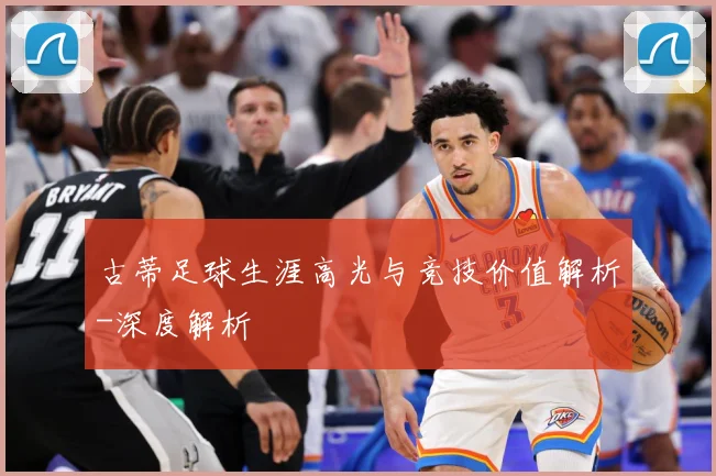 古蒂足球生涯高光与竞技价值解析-深度解析
