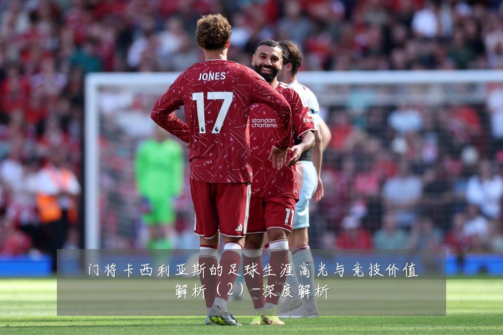 门将卡西利亚斯的足球生涯高光与竞技价值解析(2)-深度解析